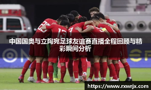中国国奥与立陶宛足球友谊赛直播全程回顾与精彩瞬间分析
